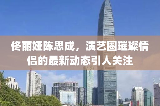 佟麗婭陳思成，演藝圈璀璨情侶的最新動態(tài)引人關注