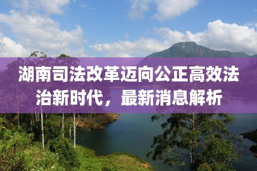 湖南司法改革邁向公正高效法治新時(shí)代，最新消息解析