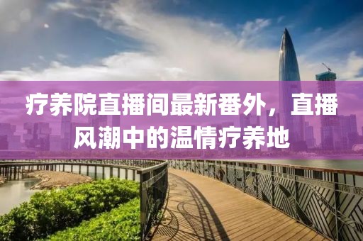 療養(yǎng)院直播間最新番外，直播風(fēng)潮中的溫情療養(yǎng)地