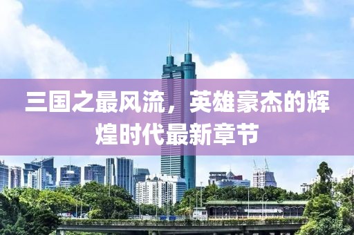 三國(guó)之最風(fēng)流，英雄豪杰的輝煌時(shí)代最新章節(jié)
