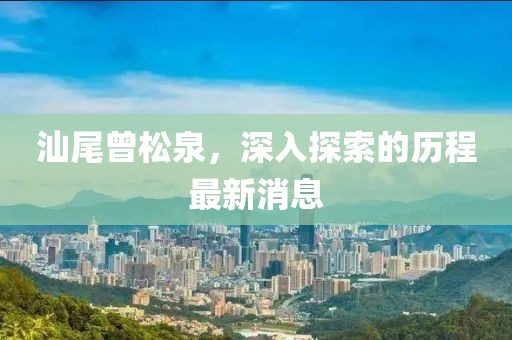 汕尾曾松泉，深入探索的歷程最新消息