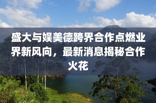 盛大與娛美德跨界合作點(diǎn)燃業(yè)界新風(fēng)向，最新消息揭秘合作火花
