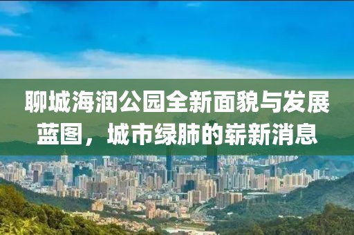 聊城海潤(rùn)公園全新面貌與發(fā)展藍(lán)圖，城市綠肺的嶄新消息