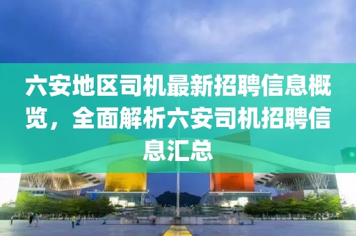 六安地區(qū)司機(jī)最新招聘信息概覽，全面解析六安司機(jī)招聘信息匯總