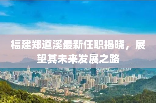 福建鄭道溪最新任職揭曉，展望其未來發(fā)展之路