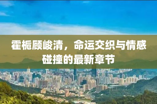 霍梔顧峻清，命運(yùn)交織與情感碰撞的最新章節(jié)