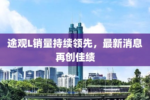 途觀L銷量持續(xù)領先，最新消息再創(chuàng)佳績