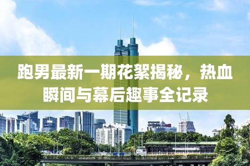 跑男最新一期花絮揭秘，熱血瞬間與幕后趣事全記錄