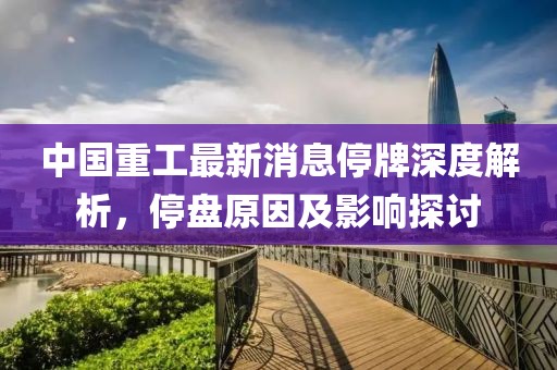 中國(guó)重工最新消息停牌深度解析，停盤(pán)原因及影響探討