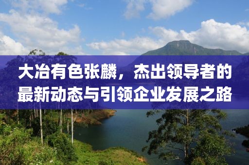 大冶有色張麟，杰出領導者的最新動態(tài)與引領企業(yè)發(fā)展之路