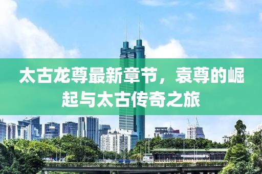 太古龍尊最新章節(jié)，袁尊的崛起與太古傳奇之旅