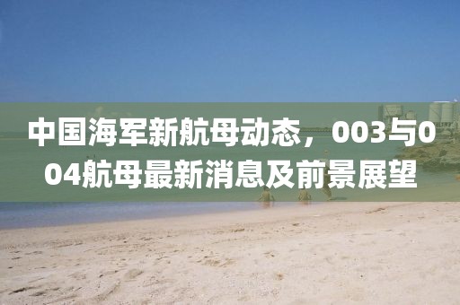 中國海軍新航母動態(tài)，003與004航母最新消息及前景展望