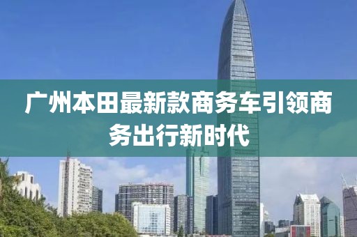 廣州本田最新款商務(wù)車(chē)引領(lǐng)商務(wù)出行新時(shí)代