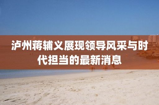 瀘州蔣輔義展現領導風采與時代擔當的最新消息