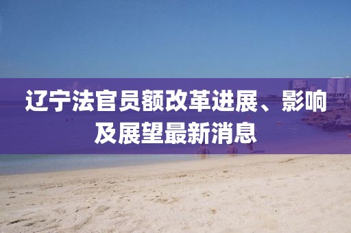 遼寧法官員額改革進展、影響及展望最新消息