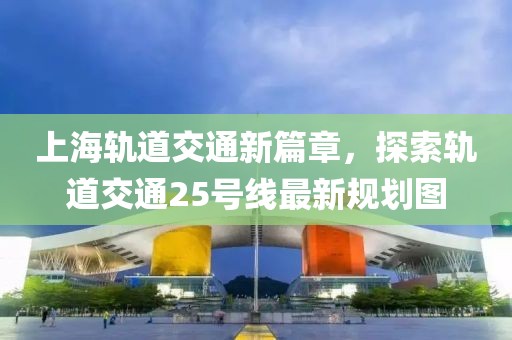 上海軌道交通新篇章，探索軌道交通25號(hào)線最新規(guī)劃圖