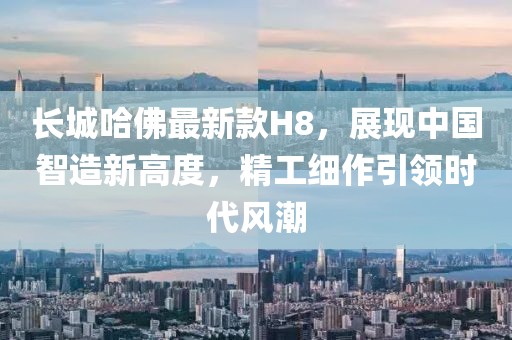 長城哈佛最新款H8，展現(xiàn)中國智造新高度，精工細(xì)作引領(lǐng)時(shí)代風(fēng)潮
