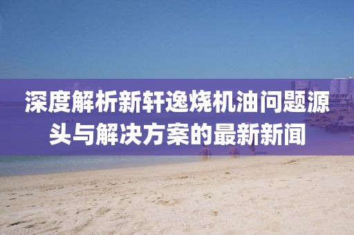 深度解析新軒逸燒機(jī)油問題源頭與解決方案的最新新聞