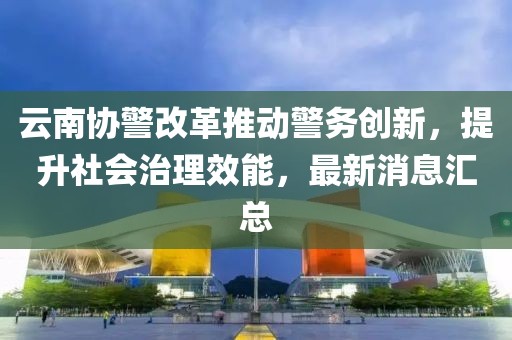 云南協(xié)警改革推動(dòng)警務(wù)創(chuàng)新，提升社會(huì)治理效能，最新消息匯總