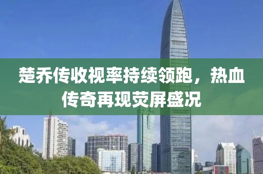 楚喬傳收視率持續(xù)領(lǐng)跑，熱血傳奇再現(xiàn)熒屏盛況