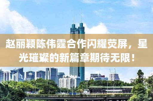 趙麗穎陳偉霆合作閃耀熒屏，星光璀璨的新篇章期待無限！