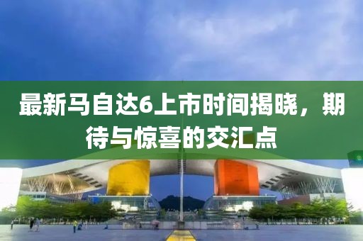 最新馬自達(dá)6上市時(shí)間揭曉，期待與驚喜的交匯點(diǎn)