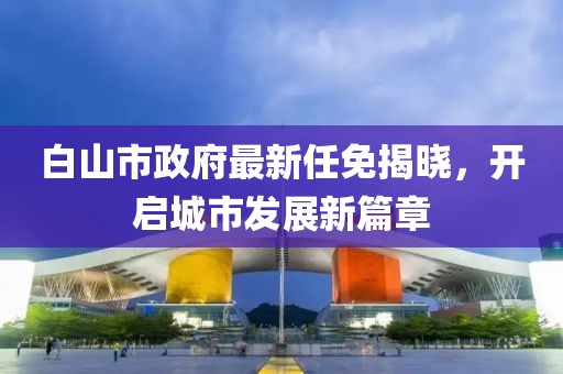 白山市政府最新任免揭曉，開啟城市發(fā)展新篇章