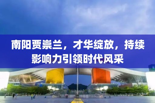 南陽賈崇蘭，才華綻放，持續(xù)影響力引領(lǐng)時(shí)代風(fēng)采