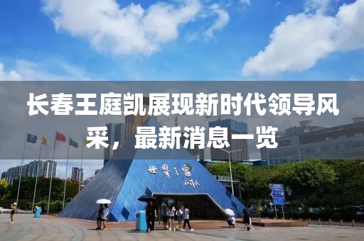 長春王庭凱展現(xiàn)新時(shí)代領(lǐng)導(dǎo)風(fēng)采，最新消息一覽