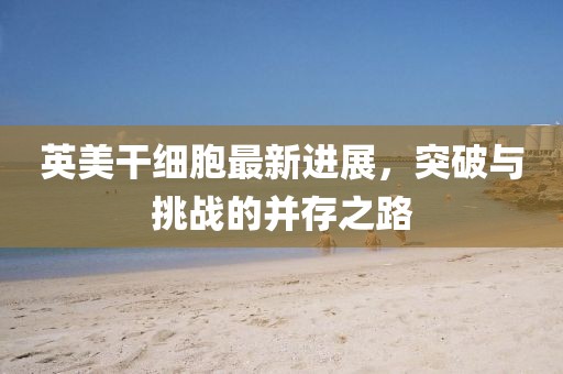 英美干細(xì)胞最新進(jìn)展，突破與挑戰(zhàn)的并存之路
