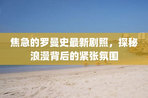 焦急的羅曼史最新劇照，探秘浪漫背后的緊張氛圍