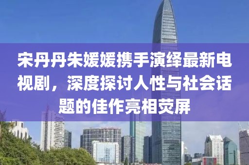 宋丹丹朱媛媛攜手演繹最新電視劇，深度探討人性與社會話題的佳作亮相熒屏