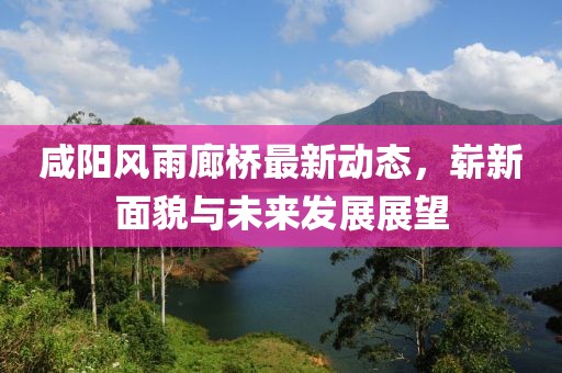 咸陽(yáng)風(fēng)雨廊橋最新動(dòng)態(tài)，嶄新面貌與未來(lái)發(fā)展展望