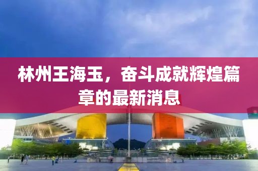 林州王海玉，奮斗成就輝煌篇章的最新消息