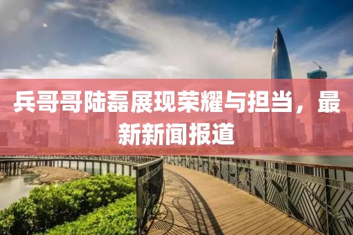 兵哥哥陸磊展現(xiàn)榮耀與擔(dān)當(dāng)，最新新聞報(bào)道