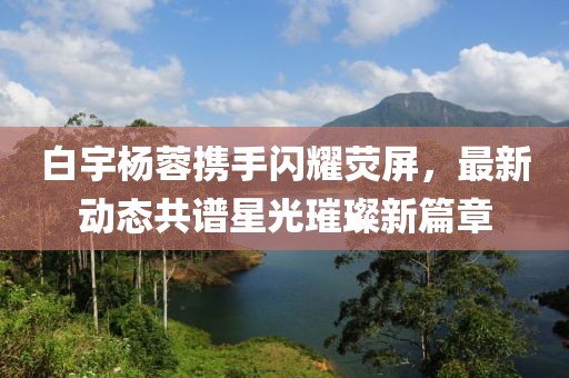 白宇楊蓉攜手閃耀熒屏，最新動態(tài)共譜星光璀璨新篇章