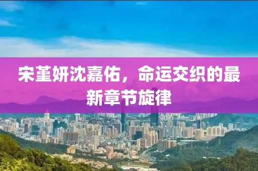 宋堇妍沈嘉佑，命運(yùn)交織的最新章節(jié)旋律