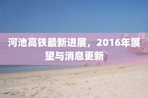 河池高鐵最新進展，2016年展望與消息更新