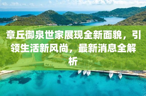 章丘御泉世家展現(xiàn)全新面貌，引領(lǐng)生活新風(fēng)尚，最新消息全解析