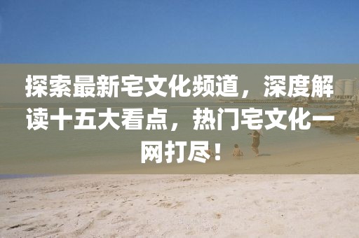 探索最新宅文化頻道，深度解讀十五大看點，熱門宅文化一網(wǎng)打盡！
