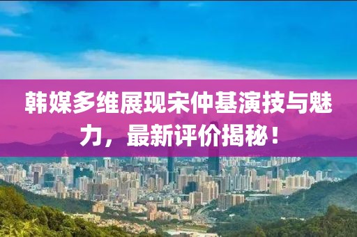韓媒多維展現(xiàn)宋仲基演技與魅力，最新評價揭秘！