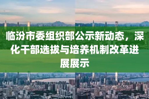 臨汾市委組織部公示新動態(tài)，深化干部選拔與培養(yǎng)機制改革進展展示