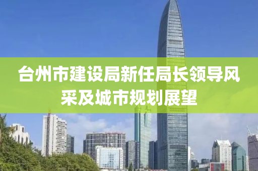 臺州市建設(shè)局新任局長領(lǐng)導(dǎo)風(fēng)采及城市規(guī)劃展望