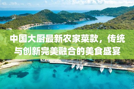 中國大廚最新農(nóng)家菜款，傳統(tǒng)與創(chuàng)新完美融合的美食盛宴