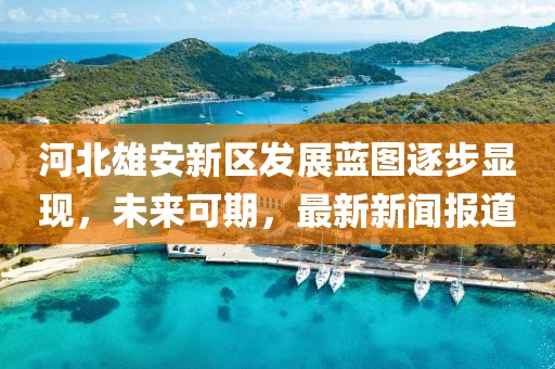 河北雄安新區(qū)發(fā)展藍(lán)圖逐步顯現(xiàn)，未來可期，最新新聞報道