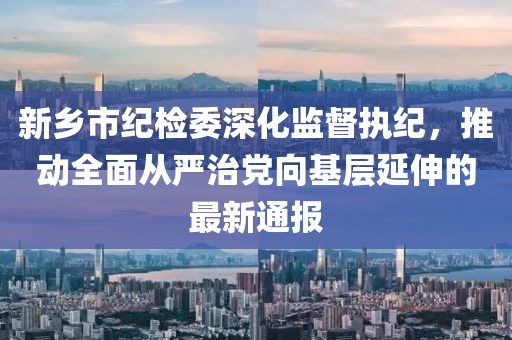 新鄉(xiāng)市紀檢委深化監(jiān)督執(zhí)紀，推動全面從嚴治黨向基層延伸的最新通報