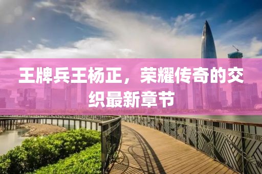 王牌兵王楊正，榮耀傳奇的交織最新章節(jié)