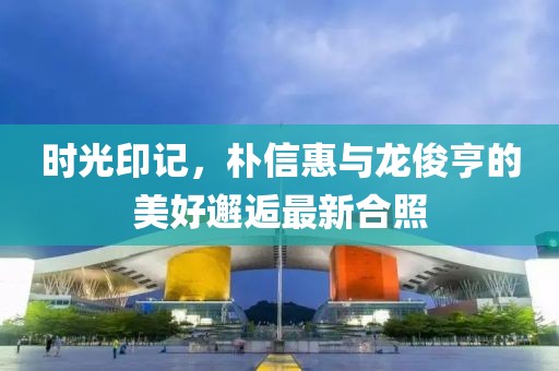時(shí)光印記，樸信惠與龍俊亨的美好邂逅最新合照