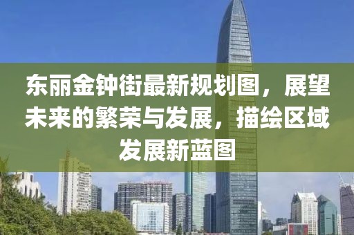 東麗金鐘街最新規(guī)劃圖，展望未來的繁榮與發(fā)展，描繪區(qū)域發(fā)展新藍(lán)圖