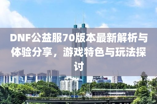 DNF公益服70版本最新解析與體驗分享，游戲特色與玩法探討